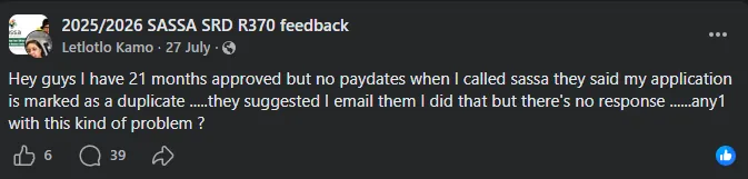 Beneficiary Facebook post: '21 months approved but no paydates, when I called SASSA they said my application is marked as a duplicate, they suggested I email them, I did that but there's no response, any1 with this kind of problem?'
